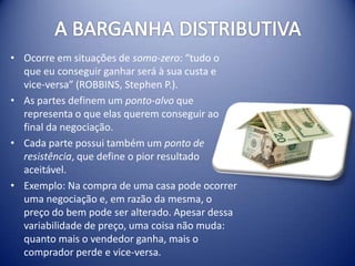 • Ocorre em situações de soma-zero: “tudo o
  que eu conseguir ganhar será à sua custa e
  vice-versa” (ROBBINS, Stephen P.).
• As partes definem um ponto-alvo que
  representa o que elas querem conseguir ao
  final da negociação.
• Cada parte possui também um ponto de
  resistência, que define o pior resultado
  aceitável.
• Exemplo: Na compra de uma casa pode ocorrer
  uma negociação e, em razão da mesma, o
  preço do bem pode ser alterado. Apesar dessa
  variabilidade de preço, uma coisa não muda:
  quanto mais o vendedor ganha, mais o
  comprador perde e vice-versa.
 