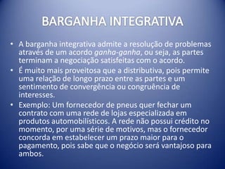 • A barganha integrativa admite a resolução de problemas
  através de um acordo ganha-ganha, ou seja, as partes
  terminam a negociação satisfeitas com o acordo.
• É muito mais proveitosa que a distributiva, pois permite
  uma relação de longo prazo entre as partes e um
  sentimento de convergência ou congruência de
  interesses.
• Exemplo: Um fornecedor de pneus quer fechar um
  contrato com uma rede de lojas especializada em
  produtos automobilísticos. A rede não possui crédito no
  momento, por uma série de motivos, mas o fornecedor
  concorda em estabelecer um prazo maior para o
  pagamento, pois sabe que o negócio será vantajoso para
  ambos.
 