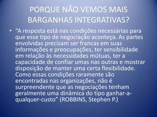 PORQUE NÃO VEMOS MAIS
      BARGANHAS INTEGRATIVAS?
• “A resposta está nas condições necessárias para
  que esse tipo de negociação aconteça. As partes
  envolvidas precisam ser francas em suas
  informações e preocupações, ter sensibilidade
  em relação às necessidades mútuas, ter a
  capacidade de confiar umas nas outras e mostrar
  disposição de manter uma certa flexibilidade.
  Como essas condições raramente são
  encontradas nas organizações, não é
  surpreendente que as negociações tenham
  geralmente uma dinâmica do tipo ganhar-a-
  qualquer-custo” (ROBBINS, Stephen P.)
 