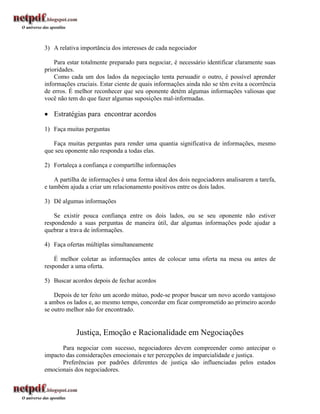 3) A relativa importância dos interesses de cada negociador

    Para estar totalmente preparado para negociar, é necessário identificar claramente suas
prioridades.
    Como cada um dos lados da negociação tenta persuadir o outro, é possível aprender
informações cruciais. Estar ciente de quais informações ainda não se têm evita a ocorrência
de erros. É melhor reconhecer que seu oponente detém algumas informações valiosas que
você não tem do que fazer algumas suposições mal-informadas.

 Estratégias para encontrar acordos

1) Faça muitas perguntas

   Faça muitas perguntas para render uma quantia significativa de informações, mesmo
que seu oponente não responda a todas elas.

2) Fortaleça a confiança e compartilhe informações

    A partilha de informações é uma forma ideal dos dois negociadores analisarem a tarefa,
e também ajuda a criar um relacionamento positivos entre os dois lados.

3) Dê algumas informações

    Se existir pouca confiança entre os dois lados, ou se seu oponente não estiver
respondendo a suas perguntas de maneira útil, dar algumas informações pode ajudar a
quebrar a trava de informações.

4) Faça ofertas múltiplas simultaneamente

    É melhor coletar as informações antes de colocar uma oferta na mesa ou antes de
responder a uma oferta.

5) Buscar acordos depois de fechar acordos

    Depois de ter feito um acordo mútuo, pode-se propor buscar um novo acordo vantajoso
a ambos os lados e, ao mesmo tempo, concordar em ficar comprometido ao primeiro acordo
se outro melhor não for encontrado.


            Justiça, Emoção e Racionalidade em Negociações
      Para negociar com sucesso, negociadores devem compreender como antecipar o
impacto das considerações emocionais e ter percepções de imparcialidade e justiça.
      Preferências por padrões diferentes de justiça são influenciadas pelos estados
emocionais dos negociadores.
 