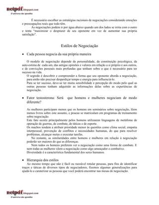 É necessário escolher as estratégias racionais de negociações considerando emoções
e preocupações reais que todo têm.
        As negociações podem ir por água abaixo quando um dos lados se irrita com o outro
e tenta “maximizar o desprazer de seu oponente em vez de aumentar sua própria
satisfação”.


                               Estilos de Negociação
 Cada pessoa negocia da sua própria maneira
    O modelo de negociação depende da personalidade, da constituição psicológica, da
auto-estima de cada um, das antigas opiniões e valores em relação a si próprio e aos outros,
e de convicções pessoais mais profundas que tenham sobre o que é necessário para ter
sucesso na vida.
    O segredo é descobrir e compreender a forma que seu oponente aborda a negociação,
    para então não precisar desperdiçar tempo e energia para influenciá-lo.
    Para se ter sucesso, deve-se ter muita sensibilidade e percepção do modo pelo qual as
    outras pessoas tenham adquirido as informações delas sobre as experiências de
    negociação.

 Fator testosterona: Será          que homens e mulheres negociam de modo
  diferente?
   As mulheres participam menos que os homens em seminários sobre negociação, lêem
   menos livros sobre este assunto, e poucas se matriculam em programas de treinamento
   sobre negociação.
   Este fato ocorre principalmente pelos homens utilizarem linguagens de metáforas de
   operação de guerras, de combate, de táticas e de esporte.
   Os machos tendem a atribuir prioridade menor às questões como clima social, empatia
   interpessoal, prevenção de conflitos e necessidades humanas, do que para resolver
   problemas, alcançar metas e executar tarefas.
       No restante, as similaridades entre homens e mulheres em relação à negociação
   poderão ser maiores do que as diferenças.
       Nem todos os homens preferem ver a negociação como uma forma de combate. E
   nem todas as mulheres vêem a negociação como algo ameaçador e combativo.
   Diversidade é a característica fundamental dos seres humanos.

 Hierarquia dos estilos
    Ao mesmo tempo que não é fácil ou razoável rotular pessoas, para fins de identificar
traços e táticas de diversos tipos de negociadores, fizemos algumas generalizações para
ajudá-lo a caraterizar as pessoas que você poderá encontrar nas mesas de negociação.
 