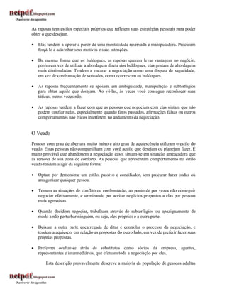 As raposas tem estilos especiais próprios que refletem suas estratégias pessoais para poder
obter o que desejam.

   Elas tendem a operar a partir de uma mentalidade reservada e manipuladora. Procuram
    forçá-lo a adivinhar seus motivos e suas intenções.

   Da mesma forma que os buldogues, as raposas querem levar vantagem no negócio,
    porém em vez de utilizar a abordagem direta dos buldogues, elas gostam de abordagens
    mais dissimuladas. Tendem a encarar a negociação como uma disputa de sagacidade,
    em vez de confrontação de vontades, como ocorre com os buldogues.

   As raposas frequentemente se apóiam. em ambiguidade, manipulação e subterfúgios
    para obter aquilo que desejam. Ao vê-las, às vezes você consegue reconhecer suas
    táticas, outras vezes não.

   As raposas tendem a fazer com que as pessoas que negociam com elas sintam que não
    podem confiar nelas, especialmente quando fatos passados, afirmações falsas ou outros
    comportamentos não éticos interferem no andamento da negociação.


O Veado
Pessoas com grau de abertura muito baixo e alto grau de aquiescência utilizam o estilo do
veado. Estas pessoas não compartilham com você aquilo que desejam ou planejam fazer. É
muito provável que abandonem a negociação caso, sintam-se em situação ameaçadora que
as remova de sua zona de conforto. As pessoas que apresentam comportamento no estilo
veado tendem a agir da seguinte forma:

   Optam por demonstrar um estilo, passivo e conciliador, sem procurar fazer ondas ou
    antagonizar qualquer pessoa.

   Temem as situações de conflito ou confrontação, ao ponto de por vezes não conseguir
    negociar efetivamente, e terminando por aceitar negócios propostos a elas por pessoas
    mais agressivas.

   Quando decidem negociar, trabalham através de subterfúgios ou apaziguamento de
    modo a não perturbar ninguém, ou seja, eles próprios e a outra parte.

   Deixam a outra parte encarregada de ditar e controlar o processo da negociação, e
    tendem a aquiescer em relação as propostas do outro lado, em vez de preferir fazer suas
    próprias propostas.

   Preferern ocultar-se atrás de substitutos como sócios da empresa, agentes,
    representantes e intermediários, que efetuam toda a negociação por eles.

        Esta descrição provavelmente descreve a maioria da população de pessoas adultas
 