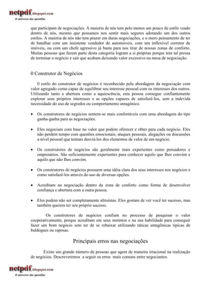 que participam de negociações. A maioria de nós tem pelo menos um pouco de estilo veado
dentro de nós, mesmo que possamos nos sentir mais seguros adotando um dos outros
estilos. A maioria de nós não tem prazer em duras negociações, e o mero pensamento de ter
de batalhar com um insistente vendedor de automóveis, com um inflexível corretor de
imóveis, ou com um chefe agressivo já basta para nos tirar de nossas zonas de conforto.
Muitas pessoas que fazem parte desta categoria logram a si próprias porque tem tal pressa
de terminar o negócio e sair que acabam deixando valor excessivo na mesa de negociação.


0 Construtor de Negócios
    0 estilo do construtor de negócios é reconhecido pela abordagem da negociação com
valor agregado como capaz de equilibrar seu interesse pessoal com os interesses dos outros.
Utilizando tanto a abertura como a aquiescência, esta pessoa consegue confiantemente
explorar seus próprios interesses e as opções capazes de satisfazê-Ios, sem a indevida
necessidade do uso de segredos ou comportamento antagônico.

   Os construtores de negócios sentem-se mais confortáveis com uma abordagem do tipo
    ganha-ganha para as negociações.

   Eles negociam com base no valor que podem oferecer e obter para cada negócio. Eles
    não perdem tempo com questões emocionais, ataques pessoais, alegações ou discussões
    a nivel pessoal que tentam desviá-los dos elementos de valor de um negócio.

   Os construtores de negócios são geralmente mais experientes como pensadores e
    empresários. São suficientemente experientes para conhecer aquilo que Ihes convém e
    aquilo que não Ihes convém.

   Os construtores de negócios possuem uma idéia clara dos seus interesses nos negócios e
    como satisfazê-los através do uso de diversas opções.

   Acreditam na negociação dentro da zona de conforto como forma de desenvolver
    confiança e abertura com a outra pessoa.

   Eles podem não ser completamente altruístas. Eles gostam de ver você ter sucesso, mas
    também querem ter seu próprio sucesso.

        Os construtores de negócios confiam no processo de pesquisar o valor
cooperativamente, porque acreditam em seus instintos e na sua habilidade para conseguir
fazer um bom negócio sem ter de se rebaixar utilizando táticas antagônicas típicas de
buldogues ou raposas.

                        Principais erros nas negociações
       Existe um grande número de pessoas que agem de maneira irracional na realização
de negócios. Descreveremos a seguir os erros mais comuns entre negociantes.
 