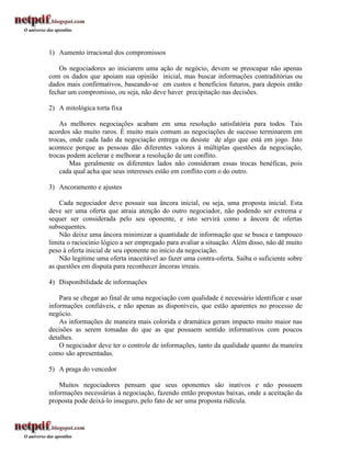 1) Aumento irracional dos compromissos

    Os negociadores ao iniciarem uma ação de negócio, devem se preocupar não apenas
com os dados que apoiam sua opinião inicial, mas buscar informações contraditórias ou
dados mais confirmativos, baseando-se em custos e benefícios futuros, para depois então
fechar um compromisso, ou seja, não deve haver precipitação nas decisões.

2) A mitológica torta fixa

    As melhores negociações acabam em uma resolução satisfatória para todos. Tais
acordos são muito raros. É muito mais comum as negociações de sucesso terminarem em
trocas, onde cada lado da negociação entrega ou desiste de algo que está em jogo. Isto
acontece porque as pessoas dão diferentes valores à múltiplas questões da negociação,
trocas podem acelerar e melhorar a resolução de um conflito.
        Mas geralmente os diferentes lados não consideram essas trocas benéficas, pois
    cada qual acha que seus interesses estão em conflito com o do outro.

3) Ancoramento e ajustes

    Cada negociador deve possuir sua âncora inicial, ou seja, uma proposta inicial. Esta
deve ser uma oferta que atraia atenção do outro negociador, não podendo ser extrema e
sequer ser considerada pelo seu oponente, e isto servirá como a âncora de ofertas
subsequentes.
    Não deixe uma âncora minimizar a quantidade de informação que se busca e tampouco
limita o raciocínio lógico a ser empregado para avaliar a situação. Além disso, não dê muito
peso à oferta inicial de seu oponente no início da negociação.
    Não legitime uma oferta inaceitável ao fazer uma contra-oferta. Saiba o suficiente sobre
as questões em disputa para reconhecer âncoras irreais.

4) Disponibilidade de informações

    Para se chegar ao final de uma negociação com qualidade é necessário identificar e usar
informações confiáveis, e não apenas as disponíveis, que estão aparentes no processo de
negócio.
    As informações de maneira mais colorida e dramática geram impacto muito maior nas
decisões as serem tomadas do que as que possuem sentido informativos com poucos
detalhes.
    O negociador deve ter o controle de informações, tanto da qualidade quanto da maneira
como são apresentadas.

5) A praga do vencedor

    Muitos negociadores pensam que seus oponentes são inativos e não possuem
informações necessárias à negociação, fazendo então propostas baixas, onde a aceitação da
proposta pode deixá-lo inseguro, pelo fato de ser uma proposta ridícula.
 