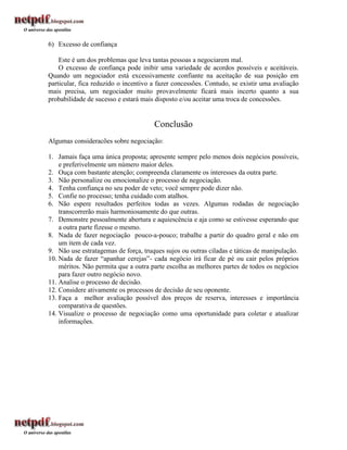 6) Excesso de confiança

    Este é um dos problemas que leva tantas pessoas a negociarem mal.
    O excesso de confiança pode inibir uma variedade de acordos possíveis e aceitáveis.
Quando um negociador está excessivamente confiante na aceitação de sua posição em
particular, fica reduzido o incentivo a fazer concessões. Contudo, se existir uma avaliação
mais precisa, um negociador muito provavelmente ficará mais incerto quanto a sua
probabilidade de sucesso e estará mais disposto e/ou aceitar uma troca de concessões.


                                      Conclusão
Algumas consideracões sobre negociação:

1. Jamais faça uma única proposta; apresente sempre pelo menos dois negócios possíveis,
    e preferivelmente um número maior deles.
2. Ouça com bastante atenção; compreenda claramente os interesses da outra parte.
3. Não personalize ou emocionalize o processo de negociação.
4. Tenha confiança no seu poder de veto; você sempre pode dizer não.
5. Confie no processo; tenha cuidado com atalhos.
6. Não espere resultados perfeitos todas as vezes. Algumas rodadas de negociação
    transcorrerão mais harmoniosamente do que outras.
7. Demonstre pessoalmente abertura e aquiescência e aja como se estivesse esperando que
    a outra parte fizesse o mesmo.
8. Nada de fazer negociação pouco-a-pouco; trabalhe a partir do quadro geral e não em
    um item de cada vez.
9. Não use estratagemas de força, truques sujos ou outras ciladas e táticas de manipulação.
10. Nada de fazer “apanhar cerejas”- cada negócio irá ficar de pé ou cair pelos próprios
    méritos. Não permita que a outra parte escolha as melhores partes de todos os negócios
    para fazer outro negócio novo.
11. Analise o processo de decisão.
12. Considere ativamente os processos de decisão de seu oponente.
13. Faça a melhor avaliação possível dos preços de reserva, interesses e importância
    comparativa de questões.
14. Visualize o processo de negociação como uma oportunidade para coletar e atualizar
    informações.
 