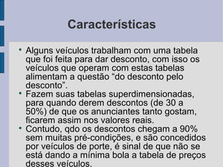 Características

    Alguns veículos trabalham com uma tabela
    que foi feita para dar desconto, com isso os
    veículos que operam com estas tabelas
    alimentam a questão “do desconto pelo
    desconto”.

    Fazem suas tabelas superdimensionadas,
    para quando derem descontos (de 30 a
    50%) de que os anunciantes tanto gostam,
    ficarem assim nos valores reais.

    Contudo, qdo os descontos chegam a 90%
    sem muitas pré-condições, e são concedidos
    por veículos de porte, é sinal de que não se
    está dando a mínima bola a tabela de preços
    desses veículos.
 
