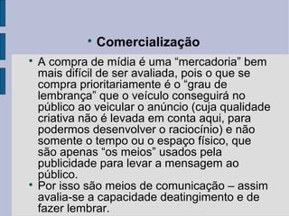 
                 Comercialização

    A compra de mídia é uma “mercadoria” bem
    mais difícil de ser avaliada, pois o que se
    compra prioritariamente é o “grau de
    lembrança” que o veículo conseguirá no
    público ao veicular o anúncio (cuja qualidade
    criativa não é levada em conta aqui, para
    podermos desenvolver o raciocínio) e não
    somente o tempo ou o espaço físico, que
    são apenas “os meios” usados pela
    publicidade para levar a mensagem ao
    público.

    Por isso são meios de comunicação – assim
    avalia-se a capacidade deatingimento e de
    fazer lembrar.
 