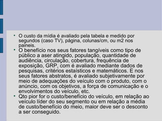
    O custo da mídia é avaliado pela tabela e medido por
    segundos (caso TV), página, colunas/cm, ou m2 nos
    paineis.

    O benefício nos seus fatores tangíveis como tipo de
    público a aser atingido, população, quantidade de
    audiência, circulação, cobertura, frequência de
    exposição, GRP, com é avaliado mediante dados de
    pesquisas, critérios estaísticos e matemáticos. E nos
    seus fatores abstratos, é avaliado subjetivamente por
    meio de adequações do veículo com o produto, com o
    anúncio, com os objetivos, a força de comunicação e o
    envolvimentos do veículo, etc.

    Qto pior for o custo/benefício do veículo, em relação ao
    veículo líder do seu segmento ou em relação a média
    de custo/benefício do meio, maior deve ser o desconto
    a ser conseguido.
 