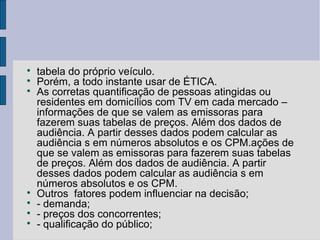 
    tabela do próprio veículo.

    Porém, a todo instante usar de ÉTICA.

    As corretas quantificação de pessoas atingidas ou
    residentes em domicílios com TV em cada mercado –
    informações de que se valem as emissoras para
    fazerem suas tabelas de preços. Além dos dados de
    audiência. A partir desses dados podem calcular as
    audiência s em números absolutos e os CPM.ações de
    que se valem as emissoras para fazerem suas tabelas
    de preços. Além dos dados de audiência. A partir
    desses dados podem calcular as audiência s em
    números absolutos e os CPM.

    Outros fatores podem influenciar na decisão;

    - demanda;

    - preços dos concorrentes;

    - qualificação do público;
 
