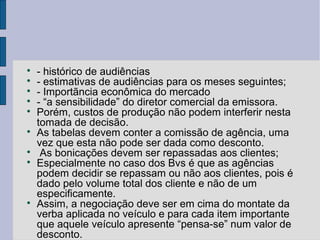 
    - histórico de audiências

    - estimativas de audiências para os meses seguintes;

    - Importãncia econômica do mercado

    - “a sensibilidade” do diretor comercial da emissora.

    Porém, custos de produção não podem interferir nesta
    tomada de decisão.

    As tabelas devem conter a comissão de agência, uma
    vez que esta não pode ser dada como desconto.

     As bonicações devem ser repassadas aos clientes;

    Especialmente no caso dos Bvs é que as agências
    podem decidir se repassam ou não aos clientes, pois é
    dado pelo volume total dos cliente e não de um
    especificamente.

    Assim, a negociação deve ser em cima do montate da
    verba aplicada no veículo e para cada item importante
    que aquele veículo apresente “pensa-se” num valor de
    desconto.
 