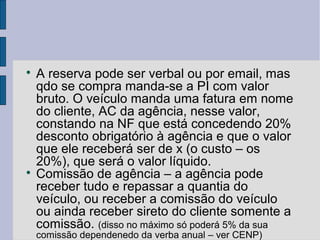 
    A reserva pode ser verbal ou por email, mas
    qdo se compra manda-se a PI com valor
    bruto. O veículo manda uma fatura em nome
    do cliente, AC da agência, nesse valor,
    constando na NF que está concedendo 20%
    desconto obrigatório à agência e que o valor
    que ele receberá ser de x (o custo – os
    20%), que será o valor líquido.

    Comissão de agência – a agência pode
    receber tudo e repassar a quantia do
    veículo, ou receber a comissão do veículo
    ou ainda receber sireto do cliente somente a
    comissão. (disso no máximo só poderá 5% da sua
    comissão dependenedo da verba anual – ver CENP)
 