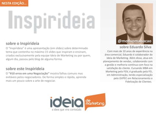O “Inspirideia” é uma apresentação (em slides) sobre determinado
tema que contenha no máximo 15 slides que inspiram e ensinam,
criados exclusivamente pela equipe Ideia de Marketing ou por quem,
algum dia, passou pelo blog de alguma forma.
sobre o Inspirideia
O ‘‘#10 erros em uma Negociação’’ mostra falhas comuns mas
evitáveis pelos negociadores. De forma simples e rápida, aprenda
mais um pouco sobre a arte de negociar.
sobre este Inspirideia
Com mais de 10 anos de experiência na
área comercial, Eduardo é colaborador do
Ideia de Marketing. Além disso, atua em
planejamento de vendas, colaborando com
a gestão e melhoria contínua com foco na
satisfação do cliente. Cursando MBA em
Marketing pela FGV, é graduado pela FEI,
em Administração, tendo especialização
pelo GVPEC em Relacionamento e
Fidelização de Clientes.
@motivomaisacao
sobre Eduardo Silva
 