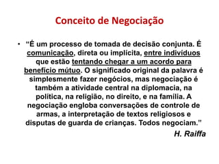 Conceito de Negociação
• “É um processo de tomada de decisão conjunta. É
comunicação, direta ou implícita, entre indivíduos
que estão tentando chegar a um acordo para
benefício mútuo. O significado original da palavra é
simplesmente fazer negócios, mas negociação é
também a atividade central na diplomacia, na
política, na religião, no direito, e na família. A
negociação engloba conversações de controle de
armas, a interpretação de textos religiosos e
disputas de guarda de crianças. Todos negociam.”
H. Raiffa
 