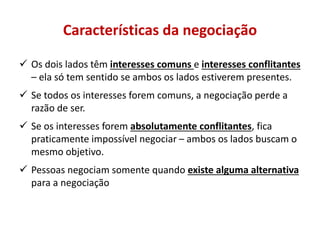 Características da negociação
 Os dois lados têm interesses comuns e interesses conflitantes
– ela só tem sentido se ambos os lados estiverem presentes.
 Se todos os interesses forem comuns, a negociação perde a
razão de ser.
 Se os interesses forem absolutamente conflitantes, fica
praticamente impossível negociar – ambos os lados buscam o
mesmo objetivo.
 Pessoas negociam somente quando existe alguma alternativa
para a negociação
 