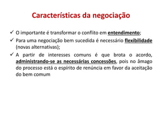 Características da negociação
 O importante é transformar o conflito em entendimento;
 Para uma negociação bem sucedida é necessário flexibilidade
(novas alternativas);
 A partir de interesses comuns é que brota o acordo,
administrando-se as necessárias concessões, pois no âmago
do processo está o espírito de renúncia em favor da aceitação
do bem comum
 