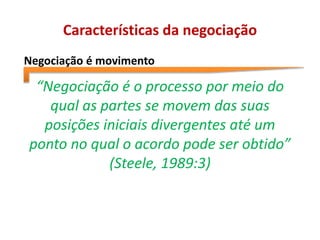 Características da negociação
Negociação é movimento
“Negociação é o processo por meio do
qual as partes se movem das suas
posições iniciais divergentes até um
ponto no qual o acordo pode ser obtido”
(Steele, 1989:3)
 