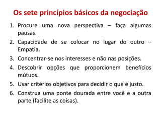 Os sete princípios básicos da negociação
1. Procure uma nova perspectiva – faça algumas
pausas.
2. Capacidade de se colocar no lugar do outro –
Empatia.
3. Concentrar-se nos interesses e não nas posições.
4. Descobrir opções que proporcionem benefícios
mútuos.
5. Usar critérios objetivos para decidir o que é justo.
6. Construa uma ponte dourada entre você e a outra
parte (facilite as coisas).
 