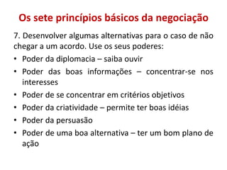 Os sete princípios básicos da negociação
7. Desenvolver algumas alternativas para o caso de não
chegar a um acordo. Use os seus poderes:
• Poder da diplomacia – saiba ouvir
• Poder das boas informações – concentrar-se nos
interesses
• Poder de se concentrar em critérios objetivos
• Poder da criatividade – permite ter boas idéias
• Poder da persuasão
• Poder de uma boa alternativa – ter um bom plano de
ação
 