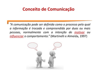 Conceito de Comunicação
“A comunicação pode ser definida como o processo pelo qual
a informação é trocada e compreendida por duas ou mais
pessoas, normalmente com a intenção de motivar ou
influenciar o comportamento.” (Martinelli e Almeida, 1997)
 