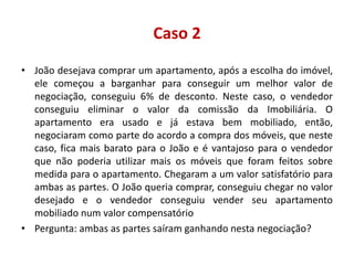 Caso 2
• João desejava comprar um apartamento, após a escolha do imóvel,
ele começou a barganhar para conseguir um melhor valor de
negociação, conseguiu 6% de desconto. Neste caso, o vendedor
conseguiu eliminar o valor da comissão da Imobiliária. O
apartamento era usado e já estava bem mobiliado, então,
negociaram como parte do acordo a compra dos móveis, que neste
caso, fica mais barato para o João e é vantajoso para o vendedor
que não poderia utilizar mais os móveis que foram feitos sobre
medida para o apartamento. Chegaram a um valor satisfatório para
ambas as partes. O João queria comprar, conseguiu chegar no valor
desejado e o vendedor conseguiu vender seu apartamento
mobiliado num valor compensatório
• Pergunta: ambas as partes saíram ganhando nesta negociação?
 