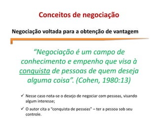 Conceitos de negociação
Negociação voltada para a obtenção de vantagem
“Negociação é um campo de
conhecimento e empenho que visa à
conquista de pessoas de quem deseja
alguma coisa”. (Cohen, 1980:13)
 Nesse caso nota-se o desejo de negociar com pessoas, visando
algum interesse;
 O autor cita a “conquista de pessoas” – ter a pessoa sob seu
controle.
 