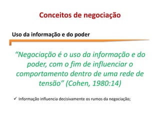 Conceitos de negociação
Uso da informação e do poder
“Negociação é o uso da informação e do
poder, com o fim de influenciar o
comportamento dentro de uma rede de
tensão” (Cohen, 1980:14)
 Informação influencia decisivamente os rumos da negociação;
 