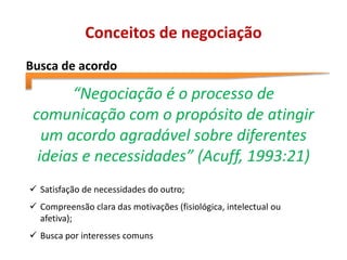 Conceitos de negociação
Busca de acordo
“Negociação é o processo de
comunicação com o propósito de atingir
um acordo agradável sobre diferentes
ideias e necessidades” (Acuff, 1993:21)
 Satisfação de necessidades do outro;
 Compreensão clara das motivações (fisiológica, intelectual ou
afetiva);
 Busca por interesses comuns
 