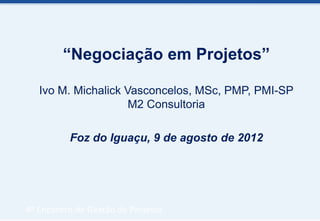 “Negociação em Projetos”

   Ivo M. Michalick Vasconcelos, MSc, PMP, PMI-SP
                     M2 Consultoria

          Foz do Iguaçu, 9 de agosto de 2012




4º Encontro de Gestão de Projetos
 