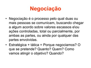 Negociação
• Negociação é o processo pelo qual duas ou
mais pessoas se comunicam, buscando chegar
a algum acordo sobre valores escassos eou
ações controladas, total ou parcialmente, por
ambas as partes, ou ainda por qualquer das
partes envolvidas.
• Estratégica + tática = Porque negociamos? O
que se pretende? Quanto? Quem? Como
vamos atingir o objetivo? Quando?
 