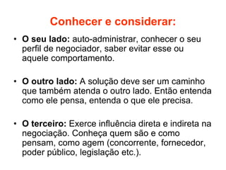 Conhecer e considerar:
• O seu lado: auto-administrar, conhecer o seu
perfil de negociador, saber evitar esse ou
aquele comportamento.
• O outro lado: A solução deve ser um caminho
que também atenda o outro lado. Então entenda
como ele pensa, entenda o que ele precisa.
• O terceiro: Exerce influência direta e indireta na
negociação. Conheça quem são e como
pensam, como agem (concorrente, fornecedor,
poder público, legislação etc.).
 