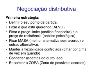 Negociação distributiva
Primeira estratégia:
• Definir o seu ponto de partida.
• Fixar o que está querendo (ALVO)
• Fixar o preço-limite (análise financeira) e o
preço de resistência (análise psicológica)
• Fixar MASA (melhor alternativa sem acordo) e
outras alternativas
• Manter a flexibilidade controlada (olhar por cima
de vez em quando)
• Conhecer aspectos do outro lado
• Encontrar a ZOPA (Zona de possíveis acordos)
 
