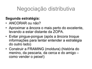 Negociação distributiva
Segunda estratégia:
• ANCORAR ou não?
• Aproximar a âncora o mais perto do excelente,
levando a estar distante da ZOPA.
• Evitar pingue-pongue (após a âncora troque
informações para tentar entender a estratégia
do outro lado)
• Construir a FRAMING (moldura) (história do
menino, da pescaria, da cerca e do amigo –
como vender o peixe!)
 