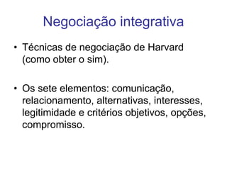 Negociação integrativa
• Técnicas de negociação de Harvard
(como obter o sim).
• Os sete elementos: comunicação,
relacionamento, alternativas, interesses,
legitimidade e critérios objetivos, opções,
compromisso.
 