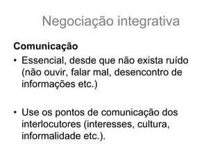 Negociação integrativa
Comunicação
• Essencial, desde que não exista ruído
(não ouvir, falar mal, desencontro de
informações etc.)
• Use os pontos de comunicação dos
interlocutores (interesses, cultura,
informalidade etc.).
 