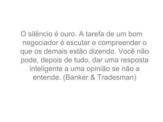 O silêncio é ouro. A tarefa de um bom
negociador é escutar e compreender o
que os demais estão dizendo. Você não
pode, depois de tudo, dar uma resposta
inteligente a uma opinião se não a
entende. (Banker & Tradesman)
 