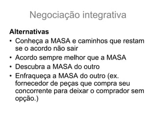 Negociação integrativa
Alternativas
• Conheça a MASA e caminhos que restam
se o acordo não sair
• Acordo sempre melhor que a MASA
• Descubra a MASA do outro
• Enfraqueça a MASA do outro (ex.
fornecedor de peças que compra seu
concorrente para deixar o comprador sem
opção.)
 