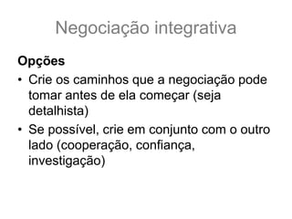 Negociação integrativa
Opções
• Crie os caminhos que a negociação pode
tomar antes de ela começar (seja
detalhista)
• Se possível, crie em conjunto com o outro
lado (cooperação, confiança,
investigação)
 