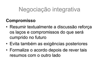 Negociação integrativa
Compromisso
• Resumir textualmente a discussão reforça
os laços e compromissos do que será
cumprido no futuro
• Evita também as exigências posteriores
• Formalize o acordo depois de rever tais
resumos com o outro lado
 