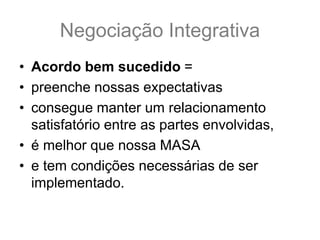 Negociação Integrativa
• Acordo bem sucedido =
• preenche nossas expectativas
• consegue manter um relacionamento
satisfatório entre as partes envolvidas,
• é melhor que nossa MASA
• e tem condições necessárias de ser
implementado.
 