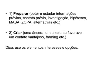 • 1) Preparar (obter e estudar informações
prévias, contato prévio, investigação, hipóteses,
MASA, ZOPA, alternativas etc.)
• 2) Criar (uma âncora, um ambiente favorável,
um contato vantajoso, framing etc.)
Dica: use os elementos interesses e opções.
 