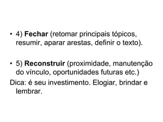 • 4) Fechar (retomar principais tópicos,
resumir, aparar arestas, definir o texto).
• 5) Reconstruir (proximidade, manutenção
do vínculo, oportunidades futuras etc.)
Dica: é seu investimento. Elogiar, brindar e
lembrar.
 