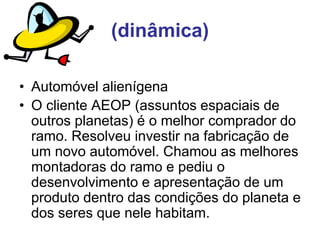 (dinâmica)
• Automóvel alienígena
• O cliente AEOP (assuntos espaciais de
outros planetas) é o melhor comprador do
ramo. Resolveu investir na fabricação de
um novo automóvel. Chamou as melhores
montadoras do ramo e pediu o
desenvolvimento e apresentação de um
produto dentro das condições do planeta e
dos seres que nele habitam.
 