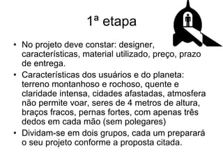 1ª etapa
• No projeto deve constar: designer,
características, material utilizado, preço, prazo
de entrega.
• Características dos usuários e do planeta:
terreno montanhoso e rochoso, quente e
claridade intensa, cidades afastadas, atmosfera
não permite voar, seres de 4 metros de altura,
braços fracos, pernas fortes, com apenas três
dedos em cada mão (sem polegares)
• Dividam-se em dois grupos, cada um preparará
o seu projeto conforme a proposta citada.
 