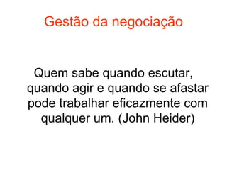 Gestão da negociação
Quem sabe quando escutar,
quando agir e quando se afastar
pode trabalhar eficazmente com
qualquer um. (John Heider)
 