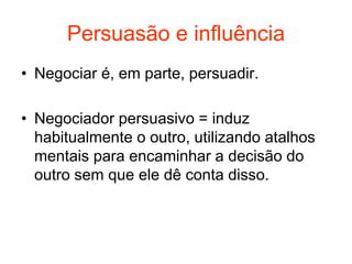 Persuasão e influência
• Negociar é, em parte, persuadir.
• Negociador persuasivo = induz
habitualmente o outro, utilizando atalhos
mentais para encaminhar a decisão do
outro sem que ele dê conta disso.
 