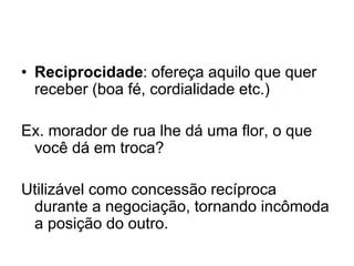 • Reciprocidade: ofereça aquilo que quer
receber (boa fé, cordialidade etc.)
Ex. morador de rua lhe dá uma flor, o que
você dá em troca?
Utilizável como concessão recíproca
durante a negociação, tornando incômoda
a posição do outro.
 