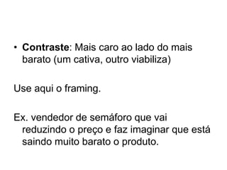 • Contraste: Mais caro ao lado do mais
barato (um cativa, outro viabiliza)
Use aqui o framing.
Ex. vendedor de semáforo que vai
reduzindo o preço e faz imaginar que está
saindo muito barato o produto.
 