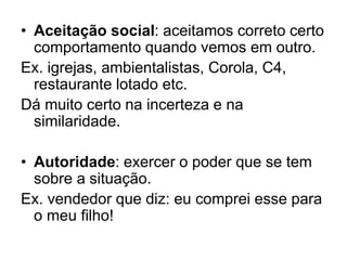 • Aceitação social: aceitamos correto certo
comportamento quando vemos em outro.
Ex. igrejas, ambientalistas, Corola, C4,
restaurante lotado etc.
Dá muito certo na incerteza e na
similaridade.
• Autoridade: exercer o poder que se tem
sobre a situação.
Ex. vendedor que diz: eu comprei esse para
o meu filho!
 