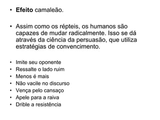 • Efeito camaleão.
• Assim como os répteis, os humanos são
capazes de mudar radicalmente. Isso se dá
através da ciência da persuasão, que utiliza
estratégias de convencimento.
• Imite seu oponente
• Ressalte o lado ruim
• Menos é mais
• Não vacile no discurso
• Vença pelo cansaço
• Apele para a raiva
• Drible a resistência
 