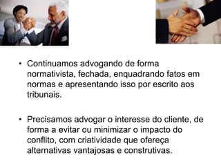 • Continuamos advogando de forma
normativista, fechada, enquadrando fatos em
normas e apresentando isso por escrito aos
tribunais.
• Precisamos advogar o interesse do cliente, de
forma a evitar ou minimizar o impacto do
conflito, com criatividade que ofereça
alternativas vantajosas e construtivas.
 